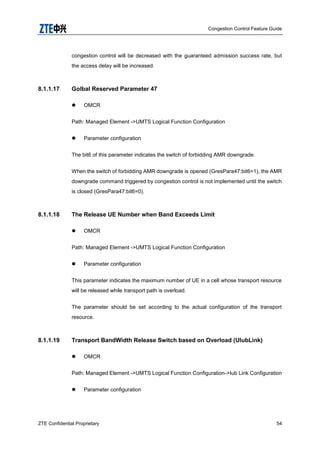 Congestion Control Feature Guide
ZTE Confidential Proprietary 54
congestion control will be decreased with the guaranteed admission success rate, but
the access delay will be increased.
8.1.1.17 Golbal Reserved Parameter 47
 OMCR
Path: Managed Element ->UMTS Logical Function Configuration
 Parameter configuration
The bit6 of this parameter indicates the switch of forbidding AMR downgrade.
When the switch of forbidding AMR downgrade is opened (GresPara47:bit6=1), the AMR
downgrade command triggered by congestion control is not implemented until the switch
is closed (GresPara47:bit6=0).
8.1.1.18 The Release UE Number when Band Exceeds Limit
 OMCR
Path: Managed Element ->UMTS Logical Function Configuration
 Parameter configuration
This parameter indicates the maximum number of UE in a cell whose transport resource
will be released while transport path is overload.
The parameter should be set according to the actual configuration of the transport
resource.
8.1.1.19 Transport BandWidth Release Switch based on Overload (UIubLink)
 OMCR
Path: Managed Element ->UMTS Logical Function Configuration->Iub Link Configuration
 Parameter configuration
 