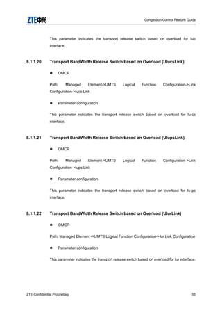 Congestion Control Feature Guide
ZTE Confidential Proprietary 55
This parameter indicates the transport release switch based on overload for Iub
interface.
8.1.1.20 Transport BandWidth Release Switch based on Overload (UIucsLink)
 OMCR
Path: Managed Element->UMTS Logical Function Configuration->Link
Configuration->Iucs Link
 Parameter configuration
This parameter indicates the transport release switch based on overload for Iu-cs
interface.
8.1.1.21 Transport BandWidth Release Switch based on Overload (UIupsLink)
 OMCR
Path: Managed Element->UMTS Logical Function Configuration->Link
Configuration->Iups Link
 Parameter configuration
This parameter indicates the transport release switch based on overload for Iu-ps
interface.
8.1.1.22 Transport BandWidth Release Switch based on Overload (UIurLink)
 OMCR
Path: Managed Element ->UMTS Logical Function Configuration->Iur Link Configuration
 Parameter configuration
This parameter indicates the transport release switch based on overload for Iur interface.
 