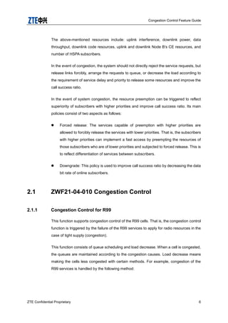 Congestion Control Feature Guide
ZTE Confidential Proprietary 6
The above-mentioned resources include: uplink interference, downlink power, data
throughput, downlink code resources, uplink and downlink Node B‟s CE resources, and
number of HSPA subscribers.
In the event of congestion, the system should not directly reject the service requests, but
release links forcibly, arrange the requests to queue, or decrease the load according to
the requirement of service delay and priority to release some resources and improve the
call success ratio.
In the event of system congestion, the resource preemption can be triggered to reflect
superiority of subscribers with higher priorities and improve call success ratio. Its main
policies consist of two aspects as follows:
 Forced release: The services capable of preemption with higher priorities are
allowed to forcibly release the services with lower priorities. That is, the subscribers
with higher priorities can implement a fast access by preempting the resources of
those subscribers who are of lower priorities and subjected to forced release. This is
to reflect differentiation of services between subscribers.
 Downgrade: This policy is used to improve call success ratio by decreasing the data
bit rate of online subscribers.
2.1 ZWF21-04-010 Congestion Control
2.1.1 Congestion Control for R99
This function supports congestion control of the R99 cells. That is, the congestion control
function is triggered by the failure of the R99 services to apply for radio resources in the
case of tight supply (congestion).
This function consists of queue scheduling and load decrease. When a cell is congested,
the queues are maintained according to the congestion causes. Load decrease means
making the cells less congested with certain methods. For example, congestion of the
R99 services is handled by the following method:
 