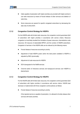 Congestion Control Feature Guide
ZTE Confidential Proprietary 7
 Calls capable of preemption with higher priorities are provided with higher priority to
use radio resources by means of forced release of other services and deletion of
radio links.
 Some resources are spared for specific congested subscribers by decreasing the
data rate of online DCH.
2.1.2 Congestion Control Strategy for HSDPA
For the HSDPA cells with limited radio resources, the congestion control guarantees QoS
of subscribers with higher priorities in accordance with service criteria. Resource
congestion is most likely resulted from limitation of power resources, channelization code
resources, CE resource of associated DPCH, and the number of HSDPA subscribers.
Congestion of services in the HSDPA cells can be relieved by the following means:
 Forced release of resources according to priority
 Adjustment of total HSDPA power (when the total power available to HSDPA is
adjusted by RNC dynamically)
 Adjustment of code resources for HSDPA
 DCH downgrade for the Rel99 services
 Channel switch of interactive services and background services over HSDPA to
RACH/FACH
2.1.3 Congestion Control Strategy for HSUPA
For the HSUPA cells with limited radio resources, the congestion control guarantees QoS
of subscribers with higher priorities in accordance with service criteria. HSUPA load
decrease is implemented with three congestion control policies as follows:
 Forced release of resources according to priority
If the rejected service is capable of preemption, it is allowed to forcibly release other
services with lower priorities.
 