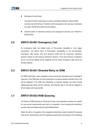 Congestion Control Feature Guide
ZTE Confidential Proprietary 8
 Decrease of current load
The load of E-DCH subscribers is mainly controlled by Node B, while the RNC
controls only the DCH load. Therefore, DCH downgrade is the only way to decrease
the uplink interference without forced release.
 Channel switch of interactive services and background services over HSUPA to
RACH/FACH
2.2 ZWF21-05-001 Emergency Call
For emergency calls, the default value of Pre-emption Capability is „may trigger
pre-emption‟, the default value of Pre-emption Vulnerability is „not pre-emptable‟.
Emergency calls require only hard resource (code and CE resources) admission
decision instead of soft resource admission decision. If the hard resource congestion
occurs, the forced release will be triggered and the online emergency calls cannot be
forcibly released.
2.3 ZWF21-05-021 Directed Retry to GSM
For AMR subscribers, when congestion occurs during their admission due to shortage of
resources, if the RAB does not have preemption or queuing capacity, directed retry to 2G
will be triggered; if the RAB has preemption or queuing capacity, the above forced
release/queuing polices will be executed, and directed retry to 2G will be triggered if
forced release and queuing fails
2.4 ZWF21-05-023 RAB Queuing
The feature of RAB queuing is introduced to have more attempts to access the network
for new service requirements when cell is in congestion, thus increasing the admission
success ratio and implementing the QoS differentiation.
When the cell is in congestion, the congestion scheduling is used to readmit the queuing
new service requirements and the upgrading requirements according to the scheduling
 