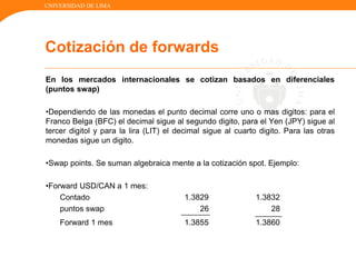 UNIVERSIDAD DE LIMA
En los mercados internacionales se cotizan basados en diferenciales
(puntos swap)
•Dependiendo de las monedas el punto decimal corre uno o mas digitos: para el
Franco Belga (BFC) el decimal sigue al segundo digito, para el Yen (JPY) sigue al
tercer digitol y para la lira (LIT) el decimal sigue al cuarto digito. Para las otras
monedas sigue un digito.
•Swap points. Se suman algebraica mente a la cotización spot. Ejemplo:
•Forward USD/CAN a 1 mes:
Contado 1.3829 1.3832
puntos swap 26 28
Forward 1 mes 1.3855 1.3860
Cotización de forwards
 