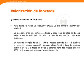 UNIVERSIDAD DE LIMA
¿Cómo se valoriza un forward?
• Para saber el valor de mercado exacto de un forward (marked-to-
market)
• Se descomponen sus diferentes flujos y cada uno de ellos se trae a
valor presente utilizando la tasa de interés de mercado de ese
momento.
• En nuestro ejemplo de USD 1 MM a 3 meses cerrado a 2.752, cual es
el valor de nuestra operación un mes después si el tipo de cambio
subió a 2.675 y la tasas en soles y dólares para dos meses son de
12% y 4% tasa efectiva anual, respectivamente.
Valorización de forwards
 