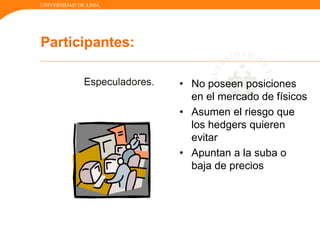 UNIVERSIDAD DE LIMA
Participantes:
• No poseen posiciones
en el mercado de físicos
• Asumen el riesgo que
los hedgers quieren
evitar
• Apuntan a la suba o
baja de precios
 