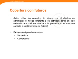 UNIVERSIDAD DE LIMA
• Quien utiliza los contratos de futuros con el objetivo de
administrar el riesgo inherente a su actividad, toma en este
mercado una posición inversa a la presenta en el mercado
contado o spot (mercado de físicos)
• Existen dos tipos de cobertura:
• Vendedora
• Compradora
Cobertura con futuros
 