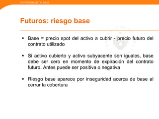 UNIVERSIDAD DE LIMA
Futuros: riesgo base
 Base = precio spot del activo a cubrir - precio futuro del
contrato utilizado
 Si activo cubierto y activo subyacente son iguales, base
debe ser cero en momento de expiración del contrato
futuro. Antes puede ser positiva o negativa
 Riesgo base aparece por inseguridad acerca de base al
cerrar la cobertura
 