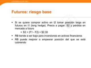 UNIVERSIDAD DE LIMA
Futuros: riesgo base
 Si se quiere comprar activo en t2 tomar posición larga en
futuros en t1 (long hedge). Precio a pagar: S2 y pérdida en
mercado a futuro
 S2 + (F1 - F2) = $2.30
 RB tiende a ser bajo para inversiones en activos financieros
 RB puede mejorar o empeorar posición del que se está
cubriendo
 