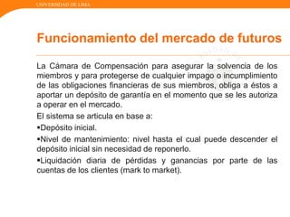 UNIVERSIDAD DE LIMA
La Cámara de Compensación para asegurar la solvencia de los
miembros y para protegerse de cualquier impago o incumplimiento
de las obligaciones financieras de sus miembros, obliga a éstos a
aportar un depósito de garantía en el momento que se les autoriza
a operar en el mercado.
El sistema se articula en base a:
Depósito inicial.
Nivel de mantenimiento: nivel hasta el cual puede descender el
depósito inicial sin necesidad de reponerlo.
Liquidación diaria de pérdidas y ganancias por parte de las
cuentas de los clientes (mark to market).
Funcionamiento del mercado de futuros
 
