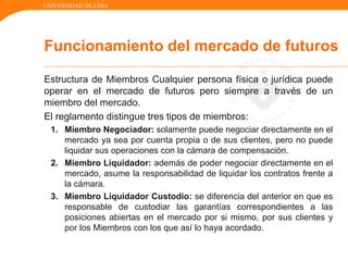 UNIVERSIDAD DE LIMA
Estructura de Miembros Cualquier persona física o jurídica puede
operar en el mercado de futuros pero siempre a través de un
miembro del mercado.
El reglamento distingue tres tipos de miembros:
1. Miembro Negociador: solamente puede negociar directamente en el
mercado ya sea por cuenta propia o de sus clientes, pero no puede
liquidar sus operaciones con la cámara de compensación.
2. Miembro Liquidador: además de poder negociar directamente en el
mercado, asume la responsabilidad de liquidar los contratos frente a
la cámara.
3. Miembro Liquidador Custodio: se diferencia del anterior en que es
responsable de custodiar las garantías correspondientes a las
posiciones abiertas en el mercado por si mismo, por sus clientes y
por los Miembros con los que así lo haya acordado.
Funcionamiento del mercado de futuros
 