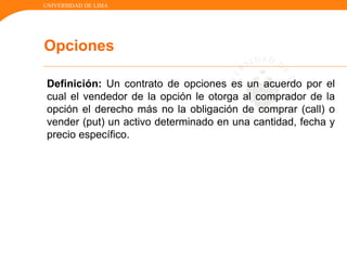 UNIVERSIDAD DE LIMA
Definición: Un contrato de opciones es un acuerdo por el
cual el vendedor de la opción le otorga al comprador de la
opción el derecho más no la obligación de comprar (call) o
vender (put) un activo determinado en una cantidad, fecha y
precio específico.
Opciones
 