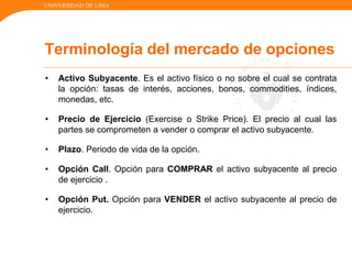 UNIVERSIDAD DE LIMA
• Activo Subyacente. Es el activo físico o no sobre el cual se contrata
la opción: tasas de interés, acciones, bonos, commodities, índices,
monedas, etc.
• Precio de Ejercicio (Exercise o Strike Price). El precio al cual las
partes se comprometen a vender o comprar el activo subyacente.
• Plazo. Periodo de vida de la opción.
• Opción Call. Opción para COMPRAR el activo subyacente al precio
de ejercicio .
• Opción Put. Opción para VENDER el activo subyacente al precio de
ejercicio.
Terminología del mercado de opciones
 