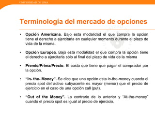 UNIVERSIDAD DE LIMA
• Opción Americana. Bajo esta modalidad el que compra la opción
tiene el derecho a ejercitarla en cualquier momento durante el plazo de
vida de la misma.
• Opción Europea. Bajo esta modalidad el que compra la opción tiene
el derecho a ejercitarla sólo al final del plazo de vida de la misma
• Premio/Prima/Precio. El costo que tiene que pagar el comprador por
la opción.
• “In- the- Money”. Se dice que una opción esta in-the-money cuando el
precio spot del activo subyacente es mayor (menor) que el precio de
ejercicio en el caso de una opción call (put).
• “Out of the Money”. Lo contrario de lo anterior y “At-the-money”
cuando el precio spot es igual al precio de ejercicio.
Terminología del mercado de opciones
 