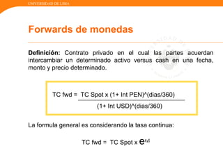 UNIVERSIDAD DE LIMA
Definición: Contrato privado en el cual las partes acuerdan
intercambiar un determinado activo versus cash en una fecha,
monto y precio determinado.
TC fwd = TC Spot x (1+ Int PEN)^(dias/360)
(1+ Int USD)^(dias/360)
La formula general es considerando la tasa continua:
TC fwd = TC Spot x erxt
Forwards de monedas
 