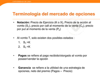 UNIVERSIDAD DE LIMA
• Notación: Precio de Ejercicio (K o X), Precio de la acción al
vcmto (ST), precio por call al momento de la venta (C0), precio
por put al momento de la venta (P0)
• Al vcmto T, solo existen dos posibles estados :
1. ST >K
2. ST <K
• Pagos se refiere al pago recibido/otorgado al vcmto por
poseer/vender la opción
• Ganancia se refiere a la utilidad de una estrategia de
opciones, neto del premio (Pagos – Precio)
Terminología del mercado de opciones
 