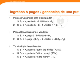 UNIVERSIDAD DE LIMA
• Ingresos/Ganancias para el comprador
1. Si ST > K, recibe 0  Utilidad = -P0
2. Si ST ≤ K, recibe K – ST  Utilidad = K-ST -P0
• Pagos/Ganancias para el vendedor
1. Si ST > K, paga 0  Utilidad = P0
2. Si ST ≤ K, paga -(K-ST )  Utilidad = -(K-ST –P0)
• Terminología: Monetización
̶ Si ST > K, put esta “out of the money” (OTM)
̶ Si ST = K, put esta “at the money” (ATM)
̶ Si ST < K, put esta “in the money” (ITM)
Ingresos o pagos / ganancias de una put
 