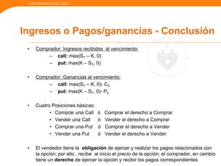 UNIVERSIDAD DE LIMA
• Comprador: Ingresos recibidos al vencimiento:
– call: max(ST – K, 0)
– put: max(K – ST, 0)
• Comprador: Ganancias al vencimiento:
– call: max(ST – K, 0)- C0
– put: max(K – ST, 0)- P0
• Cuatro Posiciones básicas:
• Comprar una Call ó Comprar el derecho a Comprar
• Vender una Call ó Vender el derecho a Comprar
• Comprar una Put ó Comprar el derecho a Vender
• Vender una Put ó Vender el derecho a Vender
• El vendedor tiene la obligación de ejercer y realizar los pagos relacionados con
la opción; por ello , recibe al inicio el precio de la opción; el comprador, en cambio
tiene un derecho de ejercer la opción y recibir los pagos correspondientes
Ingresos o Pagos/ganancias - Conclusión
 