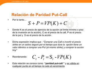 UNIVERSIDAD DE LIMA
Relación de Paridad Put-Call
• Por lo tanto…
• Donde K es el precio de ejercicio de la opción (el límite mínimo o piso
de la inversión en la acción), C es el precio de la call, P es el precio
de la put y S es el precio de la acción
• Dicha expresión implica que : “Comprar una Call e invertir el precio
strike en un activo seguro por el tiempo que dure la opción tiene un
valor idéntico a comprar una Put (al mismo strike) y comprar la acción
hoy”
• Reordenando:
• Esta relación se conoce como “paridad put-call ” y es válida en
cualquier punto en el tiempo no solo al vencimiento
CKVPPS )( 
)(-S- KVPPC ttt 
 