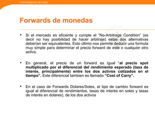 UNIVERSIDAD DE LIMA
• Si el mercado es eficiente y cumple el “No-Arbitrage Condition” (es
decir no hay posibilidad de hacer arbitraje) estas dos alternativas
deberían ser equivalentes. Esto último nos permite deducir una formula
muy simple para determinar el precio forward de este o cualquier otro
activo.
• En general, el precio de un forward es igual “al precio spot
multiplicado por el diferencial del rendimiento esperado (tasa de
interés, principalmente) entre los dos activos cotizados en el
tiempo”. Este diferencial tambien es llamado “Cost of Carry”.
• En el caso de Forwards Dolares/Soles, el tipo de cambio forward es
igual al diferencial de rendimientos, tasas de interés en soles y tasas
de interés en dolares), de los dos activos
Forwards de monedas
 