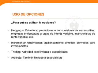 UNIVERSIDAD DE LIMA
¿Para qué se utilizan la opciones?
• Hedging o Cobertura: productores o consumidores de commodities,
empresas endeudadas a tasas de interés variable, inversionistas de
renta variable, etc.
• Incrementar rendimientos: apalancamiento sintético, derivados para
inversionistas
• Trading: Actividad sólo limitada a especialistas.
• Arbitraje: También limitado a especialistas
USO DE OPCIONES
 