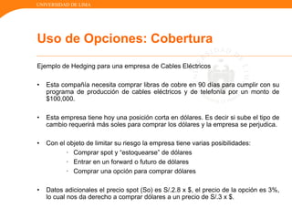 UNIVERSIDAD DE LIMA
Ejemplo de Hedging para una empresa de Cables Eléctricos
• Esta compañía necesita comprar libras de cobre en 90 días para cumplir con su
programa de producción de cables eléctricos y de telefonía por un monto de
$100,000.
• Esta empresa tiene hoy una posición corta en dólares. Es decir si sube el tipo de
cambio requerirá más soles para comprar los dólares y la empresa se perjudica.
• Con el objeto de limitar su riesgo la empresa tiene varias posibilidades:
· Comprar spot y “estoquearse” de dólares
· Entrar en un forward o futuro de dólares
· Comprar una opción para comprar dólares
• Datos adicionales el precio spot (So) es S/.2.8 x $, el precio de la opción es 3%,
lo cual nos da derecho a comprar dólares a un precio de S/.3 x $.
Uso de Opciones: Cobertura
 