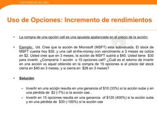 UNIVERSIDAD DE LIMA
Uso de Opciones: Incremento de rendimientos
• La compra de una opción call es una apuesta apalancada en el precio de la acción:
• Ejemplo: Ud. Cree que la acción de Microsoft (MSFT) esta subvaluada. El stock de
MSFT cuesta hoy $30, y una call at-the-money con vencimiento a 3 meses se cotiza
en $2. Usted cree que en 3 meses, la acción de MSFT subirá a $40. Usted tiene $30
para invertir. ¿Compraría 1 acción o 15 opciones call? ¿Cuál es el retorno de invertir
en una acción vs aquel obtenido en la compra de 15 opciones si el precio del stock
cierra en $40 en 3 meses, y si cierra en $28 en 3 meses?
• Solución:
– Invertir en una acción resulta en una ganancia of $10 (33%) si la acción sube y en
una pérdida de $2 (-7%) si la acción cae .
– Invertir en 15 opciones resulta en una ganancia of $120 (400%) si la acción sube
y en una pérdida de $30 (-100%) si la acción cae
 