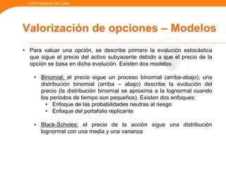 UNIVERSIDAD DE LIMA
Valorización de opciones – Modelos
• Para valuar una opción, se describe primero la evolución estocástica
que sigue el precio del activo subyacente debido a que el precio de la
opción se basa en dicha evolución. Existen dos modelos:
• Binomial: el precio sigue un proceso binomial (arriba-abajo); una
distribución binomial (arriba – abajo) describe la evolución del
precio (la distribución binomial se aproxima a la lognormal cuando
los periodos de tiempo son pequeños). Existen dos enfoques:
• Enfoque de las probabilidades neutras al riesgo
• Enfoque del portafolio replicante
• Black-Scholes: el precio de la acción sigue una distribución
lognormal con una media y una varianza
 