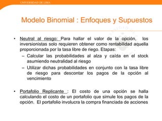 UNIVERSIDAD DE LIMA
Modelo Binomial : Enfoques y Supuestos
• Neutral al riesgo: Para hallar el valor de la opción, los
inversionistas solo requieren obtener como rentabilidad aquella
proporcionada por la tasa libre de riego. Etapas:
– Calcular las probabilidades al alza y caída en el stock
asumiendo neutralidad al riesgo
– Utilizar dichas probabilidades en conjunto con la tasa libre
de riesgo para descontar los pagos de la opción al
vencimiento
• Portafolio Replicante : El costo de una opción se halla
calculando el costo de un portafolio que simule los pagos de la
opción. El portafolio involucra la compra financiada de acciones
 