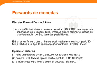 UNIVERSIDAD DE LIMA
Ejemplo: Forward Dólares / Soles
Un compañía importadora peruana necesita USD 1 MM para pagar una
importación en 3 meses. Si la empresa quiere eliminar el riesgo de
una devaluación del Sol, tiene dos posibilidades:
Entrar en un forward con un banco local mediante el cual compra USD 1
MM a 90 días a un tipo de cambio fijo (“forward”) de PEN/USD 2.753.
Operación sintética:
(1)Toma un sobregiro de S/. 2,685,000 por 90 días (16% TEA);
(2) compra USD 1 MM al tipo de cambio spot de PEN/USD 2.685;
(3) e invierte ese USD 1MM a 90 en un depósito (5% TEA).
Forwards de monedas
 