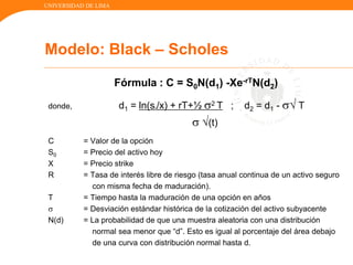 UNIVERSIDAD DE LIMA
Fórmula : C = S0N(d1) -Xe-rTN(d2)
donde, d1 = ln(s0/x) + rT+½ 2 T ; d2 = d1 -  T
 (t)
C = Valor de la opción
S0 = Precio del activo hoy
X = Precio strike
R = Tasa de interés libre de riesgo (tasa anual continua de un activo seguro
con misma fecha de maduración).
T = Tiempo hasta la maduración de una opción en años
 = Desviación estándar histórica de la cotización del activo subyacente
N(d) = La probabilidad de que una muestra aleatoria con una distribución
normal sea menor que “d”. Esto es igual al porcentaje del área debajo
de una curva con distribución normal hasta d.
Modelo: Black – Scholes
 