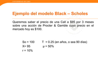 UNIVERSIDAD DE LIMA
Queremos saber el precio de una Call a $95 por 3 meses
sobre una acción de Procter & Gamble cuyo precio en el
mercado hoy es $100.
So = 100 T = 0.25 (en años, o sea 90 días)
X= 95 µ = 50%
r = 10%
Ejemplo del modelo Black – Scholes
 