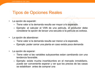 UNIVERSIDAD DE LIMA
Tipos de Opciones Reales
• La opción de expandir:
– Tiene valor si la demanda resulta ser mayor a lo esperado.
– Ejemplo: al calcular el VAN de una película, el productor debe
considerar la opción de lanzar una secuela si la película es exitosa.
• La opción de abandonar:
– Tiene valor si la demanda resulta ser menor a lo esperado.
– Ejemplo: poder cerrar una planta en caso exista poca demanda
• La opción de esperar:
– Tiene valor si las variables subyacentes estan cambiando con una
tendencia favorable.
– Ejemplo: existe mucha incertidumbre en el mercado inmobiliario,
puede ser conveniente esperar y ver que los precios de las casas
se estabilicen antes de comprar una
 