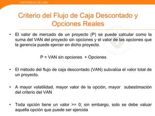 UNIVERSIDAD DE LIMA
Criterio del Flujo de Caja Descontado y
Opciones Reales
• El valor de mercado de un proyecto (P) se puede calcular como la
suma del VAN del proyecto sin opciones y el valor de las opciones que
la gerencia puede ejercer en dicho proyecto.
P = VAN sin opciones + Opciones
• El método del flujo de caja descontado (VAN) subvalúa el valor total de
un proyecto.
• A mayor volatilidad, mayor valor de la opción, mayor subestimación
del criterio del VAN
• Toda opción tiene un valor >= 0; sin embargo, solo se debe valuar
aquella opción que puede ser ejercida
 