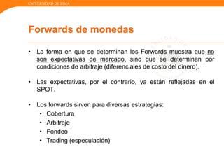 UNIVERSIDAD DE LIMA
• La forma en que se determinan los Forwards muestra que no
son expectativas de mercado, sino que se determinan por
condiciones de arbitraje (diferenciales de costo del dinero).
• Las expectativas, por el contrario, ya están reflejadas en el
SPOT.
• Los forwards sirven para diversas estrategias:
• Cobertura
• Arbitraje
• Fondeo
• Trading (especulación)
Forwards de monedas
 