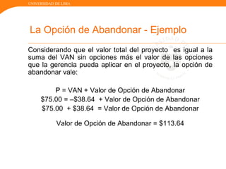 UNIVERSIDAD DE LIMA
La Opción de Abandonar - Ejemplo
Considerando que el valor total del proyecto es igual a la
suma del VAN sin opciones más el valor de las opciones
que la gerencia pueda aplicar en el proyecto, la opción de
abandonar vale:
P = VAN + Valor de Opción de Abandonar
$75.00 = –$38.64 + Valor de Opción de Abandonar
$75.00 + $38.64 = Valor de Opción de Abandonar
Valor de Opción de Abandonar = $113.64
 