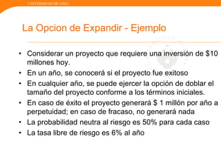 UNIVERSIDAD DE LIMA
La Opcion de Expandir - Ejemplo
• Considerar un proyecto que requiere una inversión de $10
millones hoy.
• En un año, se conocerá si el proyecto fue exitoso
• En cualquier año, se puede ejercer la opción de doblar el
tamaño del proyecto conforme a los términos iniciales.
• En caso de éxito el proyecto generará $ 1 millón por año a
perpetuidad; en caso de fracaso, no generará nada
• La probabilidad neutra al riesgo es 50% para cada caso
• La tasa libre de riesgo es 6% al año
 
