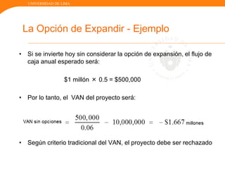 UNIVERSIDAD DE LIMA
La Opción de Expandir - Ejemplo
• Si se invierte hoy sin considerar la opción de expansión, el flujo de
caja anual esperado será:
$1 millón × 0.5 = $500,000
• Por lo tanto, el VAN del proyecto será:
• Según criterio tradicional del VAN, el proyecto debe ser rechazado
 