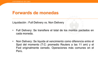 UNIVERSIDAD DE LIMA
Liquidación : Full Delivery vs. Non Delivery
• Full Delivery: Se transfiere el total de los montos pactados en
cada moneda.
• Non Delivery: Se liquida al vencimiento como diferencia entre el
Spot del momento (T:C: promedio Reuters a las 11 am) y el
Fwd originalmente cerrado. Operaciones más comunes en el
Perú.
Forwards de monedas
 