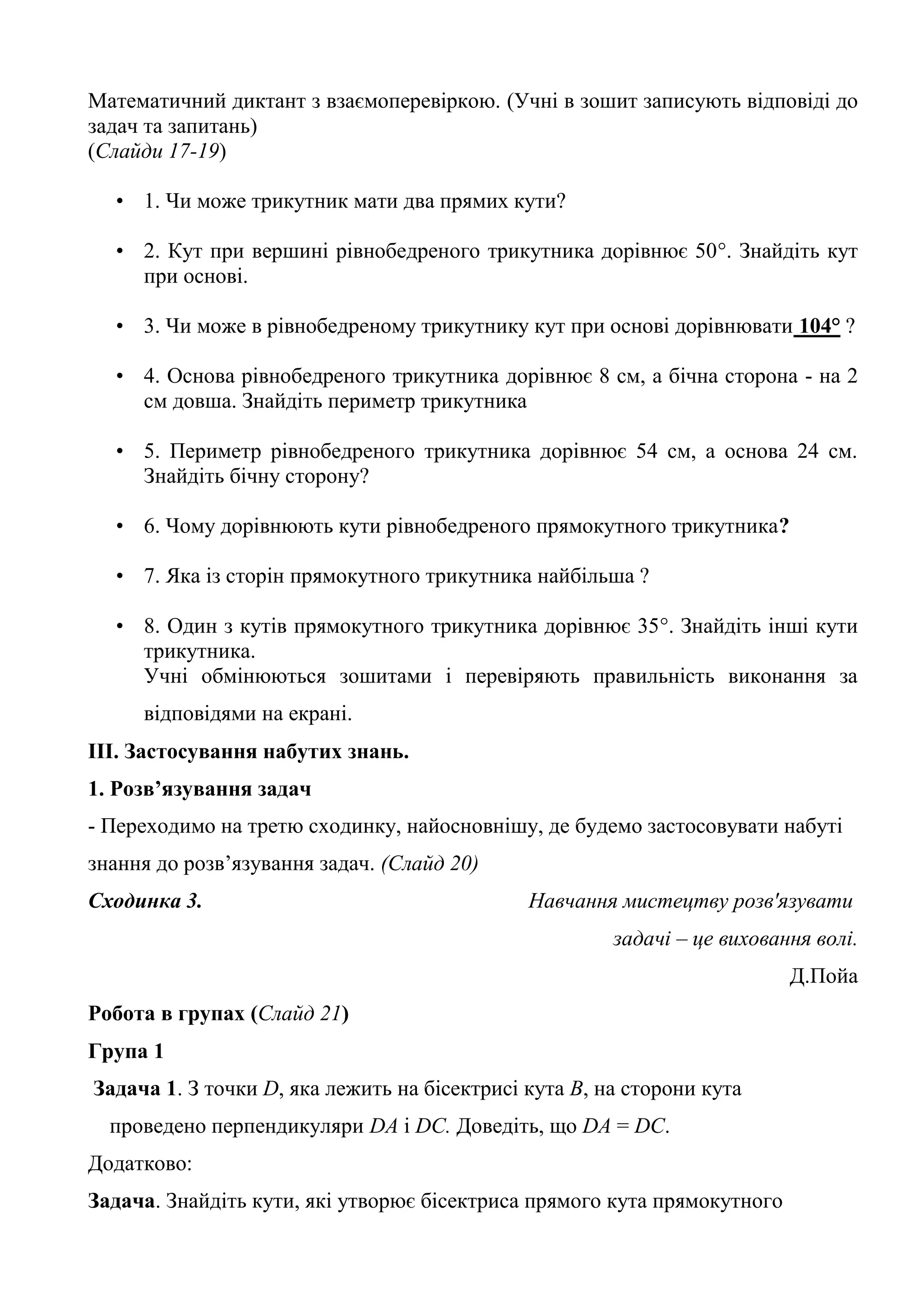 Математичний диктант з взаємоперевіркою. (Учні в зошит записують відповіді до
задач та запитань)
(Слайди 17-19)
• 1. Чи може трикутник мати два прямих кути?
• 2. Кут при вершині рівнобедреного трикутника дорівнює 50°. Знайдіть кут
при основі.
• 3. Чи може в рівнобедреному трикутнику кут при основі дорівнювати 104° ?
• 4. Основа рівнобедреного трикутника дорівнює 8 см, а бічна сторона - на 2
см довша. Знайдіть периметр трикутника
• 5. Периметр рівнобедреного трикутника дорівнює 54 см, а основа 24 см.
Знайдіть бічну сторону?
• 6. Чому дорівнюють кути рівнобедреного прямокутного трикутника?
• 7. Яка із сторін прямокутного трикутника найбільша ?
• 8. Один з кутів прямокутного трикутника дорівнює 35°. Знайдіть інші кути
трикутника.
Учні обмінюються зошитами і перевіряють правильність виконання за
відповідями на екрані.
ІІІ. Застосування набутих знань.
1. Розв’язування задач
- Переходимо на третю сходинку, найосновнішу, де будемо застосовувати набуті
знання до розв’язування задач. (Слайд 20)
Сходинка 3. Навчання мистецтву розв'язувати
задачі – це виховання волі.
Д.Пойа
Робота в групах (Слайд 21)
Група 1
Задача 1. З точки D, яка лежить на бісектрисі кута В, на сторони кута
проведено перпендикуляри DA і DC. Доведіть, що DA = DC.
Додатково:
Задача. Знайдіть кути, які утворює бісектриса прямого кута прямокутного
 