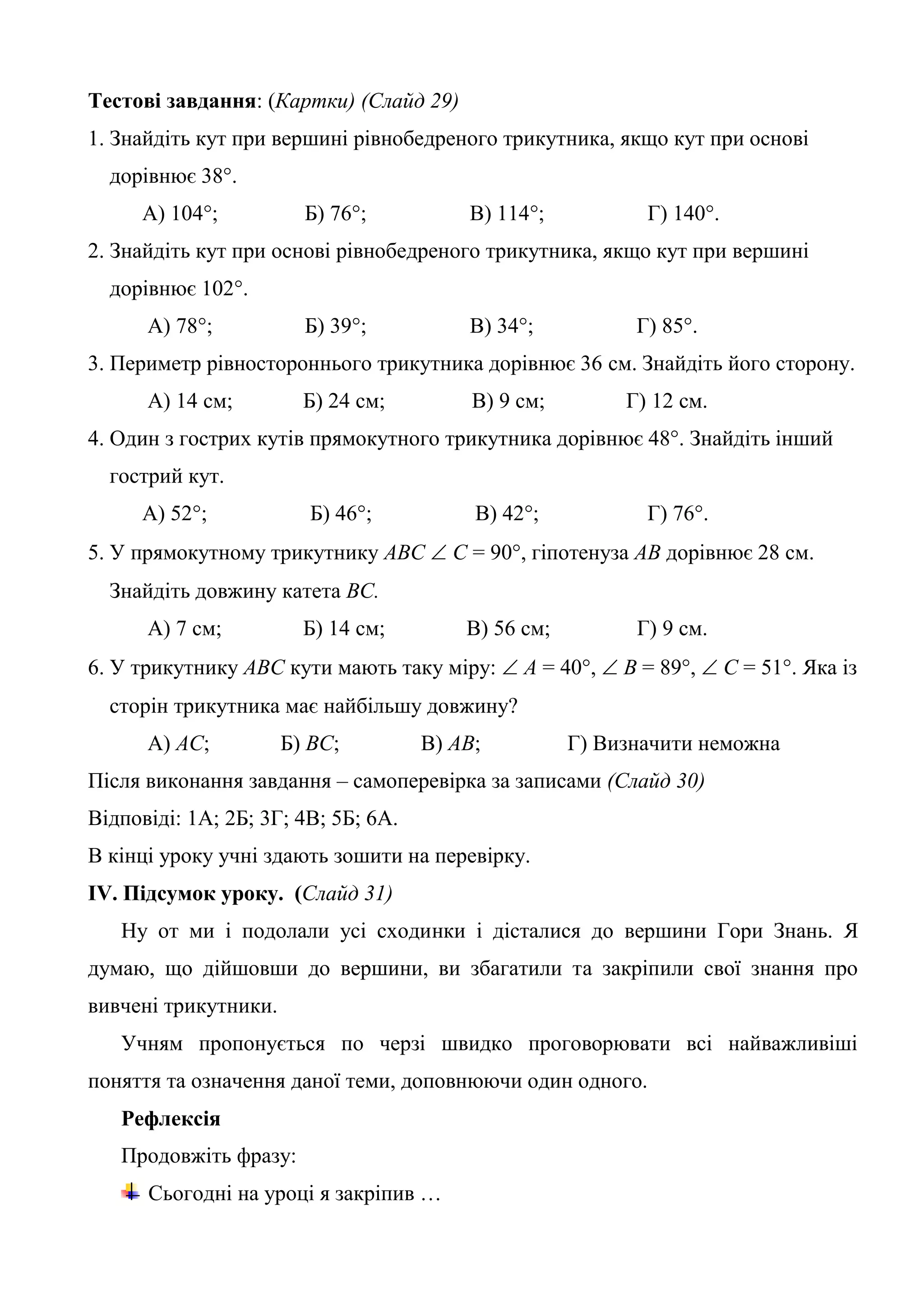 Тестові завдання: (Картки) (Слайд 29)
1. Знайдіть кут при вершині рівнобедреного трикутника, якщо кут при основі
дорівнює 38°.
А) 104°; Б) 76°; В) 114°; Г) 140°.
2. Знайдіть кут при основі рівнобедреного трикутника, якщо кут при вершині
дорівнює 102°.
А) 78°; Б) 39°; В) 34°; Г) 85°.
3. Периметр рівностороннього трикутника дорівнює 36 см. Знайдіть його сторону.
А) 14 см; Б) 24 см; В) 9 см; Г) 12 см.
4. Один з гострих кутів прямокутного трикутника дорівнює 48°. Знайдіть інший
гострий кут.
А) 52°; Б) 46°; В) 42°; Г) 76°.
5. У прямокутному трикутнику АВС  С = 90°, гіпотенуза АВ дорівнює 28 см.
Знайдіть довжину катета ВС.
А) 7 см; Б) 14 см; В) 56 см; Г) 9 см.
6. У трикутнику АВС кути мають таку міру:  А = 40°,  В = 89°,  С = 51°. Яка із
сторін трикутника має найбільшу довжину?
А) АС; Б) ВС; В) АВ; Г) Визначити неможна
Після виконання завдання – самоперевірка за записами (Слайд 30)
Відповіді: 1А; 2Б; 3Г; 4В; 5Б; 6А.
В кінці уроку учні здають зошити на перевірку.
ІV. Підсумок уроку. (Слайд 31)
Ну от ми і подолали усі сходинки і дісталися до вершини Гори Знань. Я
думаю, що дійшовши до вершини, ви збагатили та закріпили свої знання про
вивчені трикутники.
Учням пропонується по черзі швидко проговорювати всі найважливіші
поняття та означення даної теми, доповнюючи один одного.
Рефлексія
Продовжіть фразу:
Сьогодні на уроці я закріпив …
 