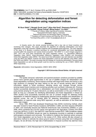 TELKOMNIKA, Vol.17, No.5, October 2019, pp.2335~2345
ISSN: 1693-6930, accredited First Grade by Kemenristekdikti, Decree No: 21/E/KPT/2018
DOI: 10.12928/TELKOMNIKA.v17i5.12585 ◼ 2335
Received March 1, 2019; Revised April 10, 2019; Accepted May 9, 2019
Algorithm for detecting deforestation and forest
degradation using vegetation indices
M. Buce Saleh1
, I Nengah Surati Jaya*2
, Nitya Ade Santi3
, Dewayany Sutrisno4
,
Ita Carolita5
, Zhang Yuxing6
, Wang Xuejun7
, Liu Qian8
1,2,3
Faculty of Forestry, Bogor Agricultural University, Indonesia
4
Geospatial Information Agency, Indonesia
5
National Aeronautic and Aerospace Agency, Indonesia
6,7,8
Academy of Forest Inventory and Planning, SFA, P.R. China
*Corresponding author, e-mail: ins-jaya@apps.ipb.ac.id
Abstract
In forestry sector, the remote sensing technology hold a key role on forest inventory and
monitoring their changes. This paper describes the algorithm for detecting deforestation and forest
degradation using high resolution satellite imageries with knowledge-based approach. The main objective
of the study is to develop a practical technique for monitoring deforestation and forest degradation
occurred within the mangrove and swamp forest ecosystem. The SPOT 4, 5, and 6 images acquired in
2007, 2012 and 2014 were transformed into three vegetation indices, i.e., Normalized Difference
Vegetation Index (NDVI), Green-Normalized Difference Vegetation index (GNDVI) and Normalized
Green-Red Vegetation index (NRGI). The study found that deforestation was well detected and identified
using the NDVI and GNDVI, however the forest degradation could be well detected using NRGI, better
than NDVI and GNDVI. The study concludes that the strategy for monitoring deforestation, biomass-based
forest degradation as well as forest growth could be done by combining the use of NDVI, GNDVI and
NRGI respectively.
Keywords: deforestation, forest degradation, GNDVI, NDVI, NRGI
Copyright © 2019 Universitas Ahmad Dahlan. All rights reserved.
1. Introduction
The spatial, temporal, radiometric and spectral resolution variations provided by satellite
sensor have opened great opportunities in the use of satellite imagery for deforestation and
forest degradation monitoring. Some tropical countries with large forest areas and having a very
high dynamics of changing has been relying on the use of remote sensing data to obtain
information related to forest conditions, standing stocks and changes through remote
sensing based forest inventory and monitoring activities such as Brazil, Indonesia etc. Previous
studies successfully described how a deforestation and forest degradation could be detected
using remote sensing for 10 years interval [1], as well as examination on the use of NDVI for at
least as long as 3 decades for identifying deforestation and forest degradation in Brazil [2].
Other studies [3-6] successfully examined the use of Landsat images for detecting forest
degradation on selective logging by implementing spectral mixture analysis and classification of
spectral curves, the use of Landsat MSS for detecting deforestation, investigation of
deforestation on regional scale using NDVI approach, as well as estimation of the forest loss
using radar images.
Since 1996, IPCC has developed Greenhouse Gas (GHG) monitoring method, which
was later revised to Good Practice Guidance (GPG2000) in 2000, and then became GPG2003
in 2003, and eventually became the National Greenhouse Gas Inventories (2006GL) in year
2006, which combines the LULUCF sector and agriculture into Agriculture, Forestry and Other
Land Use (AFOLU). In 2011, the UNFCCC ruled that the revised IPCC 1996 Guidelines related
to GPG2000 and GPG2003 should be used by developing countries to estimate to estimate
anthropogenic emissions and removals. The method to measure the historical carbon emission
from forest degradation can be found in the review of [7]. Other authors [8] also showed an
alternative method to estimate the above ground carbon of forest using lidar and multispectral
imagery. As we all knew, the high rate of deforestation in tropical countries has alarmed many
 