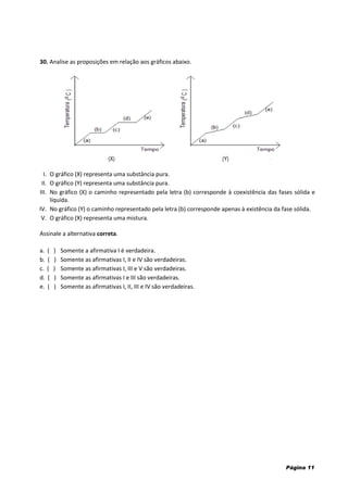 Página 11
30. Analise as proposições em relação aos gráficos abaixo.
I. O gráfico (X) representa uma substância pura.
II. O gráfico (Y) representa uma substância pura.
III. No gráfico (X) o caminho representado pela letra (b) corresponde à coexistência das fases sólida e
líquida.
IV. No gráfico (Y) o caminho representado pela letra (b) corresponde apenas à existência da fase sólida.
V. O gráfico (X) representa uma mistura.
Assinale a alternativa correta.
a. ( ) Somente a afirmativa I é verdadeira.
b. ( ) Somente as afirmativas I, II e IV são verdadeiras.
c. ( ) Somente as afirmativas I, III e V são verdadeiras.
d. ( ) Somente as afirmativas I e III são verdadeiras.
e. ( ) Somente as afirmativas I, II, III e IV são verdadeiras.
(Y)(X)
 