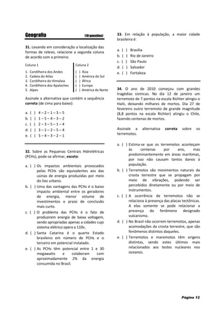 Página 12
Geografia (10 questões)
31. Levando em consideração a localização das
formas de relevo, relacione a segunda coluna
de acordo com a primeira:
Coluna 1 Coluna 2
1. Cordilheira dos Andes ( ) Ásia
2. Cadeia do Atlas ( ) América do Sul
3. Cordilheira do Himalaia ( ) África
4. Cordilheira dos Apalaches
5. Alpes
( ) Europa
( ) América do Norte
Assinale a alternativa que contém a sequência
correta (de cima para baixo):
a. ( ) 4 – 2 – 1 – 3 – 5
b. ( ) 1 – 5 – 4 – 3 – 2
c. ( ) 2 – 3 – 5 – 1 – 4
d. ( ) 3 – 1 – 2 – 5 – 4
e. ( ) 5 – 4 – 3 – 2 – 1
32. Sobre as Pequenas Centrais Hidrelétricas
(PCHs), pode-se afirmar, exceto:
a. ( ) Os impactos ambientais provocados
pelas PCHs são equivalentes aos das
usinas de energia produzidas por meio
do lixo urbano.
b. ( ) Uma das vantagens das PCHs é o baixo
impacto ambiental entre os geradores
de energia, menor volume de
investimentos e prazo de conclusão
mais curto.
c. ( ) O problema das PCHs é o fato de
produzirem energia de baixa voltagem,
sendo apropriadas apenas a cidades cujo
sistema elétrico opera a 110v.
d. ( ) Santa Catarina é o quarto Estado
brasileiro em número de PCHs e o
terceiro em potencial instalado.
e. ( ) As PCHs têm potencial entre 1 e 30
megawatts e colaboram com
aproximadamente 2% da energia
consumida no Brasil.
33. Em relação à população, a maior cidade
brasileira é:
a. ( ) Brasília
b. ( ) Rio de Janeiro
c. ( ) São Paulo
d. ( ) Salvador
e. ( ) Fortaleza
34. O ano de 2010 começou com grandes
tragédias sísmicas. No dia 12 de janeiro um
terremoto de 7 pontos na escala Richter atingiu o
Haiti, deixando milhares de mortos. Dia 27 de
fevereiro outro terremoto de grande magnitude
(8,8 pontos na escala Richter) atingiu o Chile,
fazendo centenas de mortos.
Assinale a alternativa correta sobre os
terremotos.
a. ( ) Estima-se que os terremotos aconteçam
às centenas por ano, mas
predominantemente em áreas marítimas,
por isso não causam tantos danos à
população.
b. ( ) Terremotos são movimentos naturais da
crosta terrestre que se propagam por
meio de vibrações, podendo ser
percebidos diretamente ou por meio de
instrumentos.
c. ( ) A ocorrência de terremotos não se
relaciona à presença das placas tectônicas.
A elas somente se pode relacionar a
presença do fenômeno designado
vulcanismo.
d. ( ) No Brasil não ocorrem terremotos, apenas
acomodações da crosta terrestre, que são
fenômenos distintos daqueles.
e. ( ) Terremotos e maremotos têm origens
distintas, sendo estes últimos mais
relacionados aos testes nucleares nos
oceanos.
 