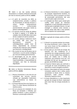 Página 14
37. Sobre o uso das sacolas plásticas
descartáveis e o impacto ambiental provocado
por elas na natureza, pode-se afirmar, exceto:
a. ( ) A partir de novembro de 2010, os
estabelecimentos privados e públicos
de Florianópolis só deverão fornecer e
utilizar sacolas ambientalmente
corretas – confeccionadas
prioritariamente com papel, tecido ou
plástico oxibiodegradável.
b. ( ) O consumo anual de sacolas de plástico
no Brasil é superior a 17 bilhões de
unidades. Cerca de 80% delas viram sacos
de lixo e acabam em aterros sanitários.
c. ( ) As sacolas plásticas tradicionais levam
em média 200 anos para se
decomporem, enquanto as
oxibiodegradáveis podem levar 18
meses, dependendo da estrutura
molecular dos materiais e das condições
que favorecem a biodegradação.
d. ( ) No mundo há mais de 60 países que já
incentivam o uso de sacolas ecológicas,
por meio de medidas governamentais.
e. ( ) A desvantagem do uso das sacolas
plásticas de polietileno é o custo, a
impermeabilidade, a impossibilidade de
reciclagem, sem falar na demorada
degradação.
38. Sobre as Reservas Extrativistas (Resex),
pode-se afirmar, exceto:
a. ( ) Reserva Extrativista é uma área de uso
sustentável dos recursos naturais,
utilizada por populações tradicionais,
cuja sobrevivência se baseia no
extrativismo.
b. ( ) O Parque Nacional Serra da Capivara, no
Piauí, é a maior Reserva Extrativista da
América Latina.
c. ( ) Há um processo de instalação de uma
Resex em Garopaba e Imbituba, que
poderá fortalecer a pesca artesanal e
favorecer a preservação ambiental.
d. ( ) A Reserva Extrativista é a única categoria
de proteção originalmente brasileira. As
outras formas, como os parques e as áreas
de preservação permanente, são uma
cópia de ações anglo-americanas.
e. ( ) A instalação das Resex quase sempre gera
conflito entre grupos de interesses
antagônicos: os que pretendem preservar a
natureza para as gerações futuras, e os que
enxergam a natureza como recursos e
querem extrair dela todo o lucro possível,
sem se importar com a preservação.
39. Sobre a geração de energia, pode-se afirmar,
exceto:
a. ( ) O Brasil é um grande produtor de energia.
Há usinas binacionais, como a Itaipu, por
isso nunca houve no País problemas no
abastecimento no setor.
b. ( ) O lixo pode ser uma fonte de energia. Na
Holanda 1/3 das residências já é
abastecida com energia produzida a partir
do lixo. Se este modelo fosse adotado no
Brasil, em cidades com 1 milhão de
habitantes, que produzem cerca de 1 mil
toneladas de lixo por dia, poderiam ser
gerados até 30 MW de energia.
c. ( ) O Governo Federal optou por estimular a
construção de novas termoelétricas para
diversificar a matriz energética brasileira.
d. ( ) Dentre a diversidade de fontes de energia
renováveis, pode-se citar a eólica, pouco
aproveitada no Brasil. Entre os maiores
produtores estão Estados Unidos,
Alemanha, Espanha e China.
e. ( ) A fonte hidroelétrica é a mais importante
geração de energia do Brasil, responsável
pela maior fatia de energia produzida no
País.
 