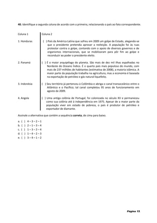 40. Identifique a segunda coluna de acordo com a primeira, relacionando o país ao fato correspondente.
Coluna 1 Coluna 2
1. Honduras ( ) País da América Latina que sofreu em 2009 um golpe de Estado, alegando-se
que o presidente pretendia aprovar a reeleição. A população foi às ruas
protestar contra o golpe, contando com o apoio de diversos governos e de
organismos internacionais, que se mobilizaram para pôr fim ao golpe e
reconduzir ao poder o presidente eleito.
2. Panamá ( ) É o maior arquipélago do planeta. São mais de dez mil ilhas espalhadas no
Nordeste do Oceano Índico. É o quarto país mais populoso do mundo, com
mais de 237 milhões de habitantes (estimativa de 2008), a maioria islâmica. A
maior parte da população trabalha na agricultura, mas a economia é baseada
na exportação de petróleo e gás natural liquefeito.
3. Indonésia ( ) Seu território já pertenceu à Colômbia e abriga o canal transoceânico entre o
Atlântico e o Pacífico; tal canal completou 95 anos de funcionamento em
agosto de 2009.
4. Angola ( ) Uma antiga colônia de Portugal; foi colonizada no século XV e permaneceu
como sua colônia até à independência em 1975. Apesar de a maior parte da
população viver em estado de pobreza, o país é produtor de petróleo e
exportador de diamante.
Assinale a alternativa que contém a sequência correta, de cima para baixo.
a. ( ) 4 – 3 – 2 – 1
b. ( ) 2 – 1 – 3 – 4
c. ( ) 1 – 3 – 2 – 4
d. ( ) 1 – 4 – 2 – 3
e. ( ) 3 – 4 – 1 – 2
Página 15
 