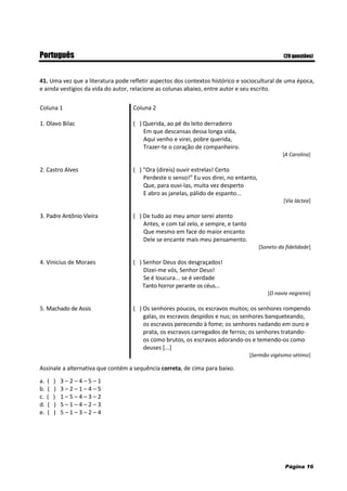 Página 16
Português (20 questões)
41. Uma vez que a literatura pode refletir aspectos dos contextos histórico e sociocultural de uma época,
e ainda vestígios da vida do autor, relacione as colunas abaixo, entre autor e seu escrito.
Coluna 1 Coluna 2
1. Olavo Bilac ( ) Querida, ao pé do leito derradeiro
Em que descansas dessa longa vida,
Aqui venho e virei, pobre querida,
Trazer-te o coração de companheiro.
[A Carolina]
2. Castro Alves ( ) “Ora (direis) ouvir estrelas! Certo
Perdeste o senso!” Eu vos direi, no entanto,
Que, para ouvi-las, muita vez desperto
E abro as janelas, pálido de espanto...
[Via láctea]
3. Padre Antônio Vieira ( ) De tudo ao meu amor serei atento
Antes, e com tal zelo, e sempre, e tanto
Que mesmo em face do maior encanto
Dele se encante mais meu pensamento.
[Soneto da fidelidade]
4. Vinicius de Moraes ( ) Senhor Deus dos desgraçados!
Dizei-me vós, Senhor Deus!
Se é loucura... se é verdade
Tanto horror perante os céus...
[O navio negreiro]
5. Machado de Assis ( ) Os senhores poucos, os escravos muitos; os senhores rompendo
galas, os escravos despidos e nus; os senhores banqueteando,
os escravos perecendo à fome; os senhores nadando em ouro e
prata, os escravos carregados de ferros; os senhores tratando-
os como brutos, os escravos adorando-os e temendo-os como
deuses [...]
[Sermão vigésimo sétimo]
Assinale a alternativa que contém a sequência correta, de cima para baixo.
a. ( ) 3 – 2 – 4 – 5 – 1
b. ( ) 3 – 2 – 1 – 4 – 5
c. ( ) 1 – 5 – 4 – 3 – 2
d. ( ) 5 – 1 – 4 – 2 – 3
e. ( ) 5 – 1 – 3 – 2 – 4
 