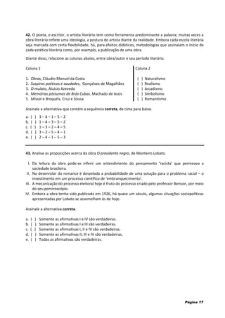 Página 17
42. O poeta, o escritor, o artista literário tem como ferramenta predominante a palavra; muitas vezes a
obra literária reflete uma ideologia, a postura do artista diante da realidade. Embora cada escola literária
seja marcada com certa flexibilidade, há, para efeitos didáticos, metodologias que assinalam o início de
cada estética literária como, por exemplo, a publicação de uma obra.
Diante disso, relacione as colunas abaixo, entre obra/autor e seu período literário.
Coluna 1 Coluna 2
1. Obras, Cláudio Manuel da Costa
2. Suspiros poéticos e saudades, Gonçalves de Magalhães
( ) Naturalismo
( ) Realismo
3. O mulato, Aluísio Azevedo
4. Memórias póstumas de Brás Cubas, Machado de Assis
5. Missal e Broquéis, Cruz e Sousa
( ) Arcadismo
( ) Simbolismo
( ) Romantismo
Assinale a alternativa que contém a sequência correta, de cima para baixo.
a. ( ) 3 – 4 – 1 – 5 – 2
b. ( ) 1 – 4 – 3 – 5 – 2
c. ( ) 1 – 3 – 2 – 4 – 5
d. ( ) 3 – 2 – 5 – 4 – 1
e. ( ) 2 – 4 – 1 – 5 – 3
43. Analise as proposições acerca da obra O presidente negro, de Monteiro Lobato.
I. Da leitura da obra pode-se inferir um entendimento do pensamento ‘racista’ que permeava a
sociedade brasileira.
II. No desenrolar do romance é desvelada a probabilidade de uma solução para o problema racial – o
investimento em um processo científico de ‘embranquecimento’.
III. A mecanização do processo eleitoral hoje é fruto do processo criado pelo professor Benson, por meio
do seu porviroscópio.
IV. Embora a obra tenha sido publicada em 1926, há quase um século, algumas situações sociopolíticas
apresentadas por Lobato se assemelham às de hoje.
Assinale a alternativa correta.
a. ( ) Somente as afirmativas I e IV são verdadeiras.
b. ( ) Somente as afirmativas I e III são verdadeiras.
c. ( ) Somente as afirmativas I, II e IV são verdadeiras.
d. ( ) Somente as afirmativas II, III e IV são verdadeiras.
e. ( ) Todas as afirmativas são verdadeiras.
 