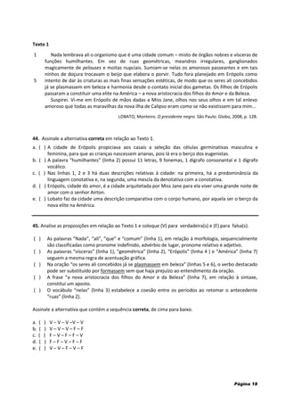 Página 18
Texto 1
1
5
Nada lembrava ali o organismo que é uma cidade comum – misto de órgãos nobres e vísceras de
funções humilhantes. Em vez de ruas geométricas, meandros irregulares, ganglionados
magicamente de pelouses e moitas nupciais. Sumiam-se nelas os amorosos passeantes e em tais
ninhos de doçura trocavam o beijo que elabora o porvir. Tudo fora planejado em Erópolis como
intento de dar às criaturas as mais finas sensações estéticas, de modo que os seres ali concebidos
já se plasmassem em beleza e harmonia desde o contato inicial dos gametas. Os filhos de Erópolis
passaram a constituir uma elite na América – a nova aristocracia dos filhos do Amor e da Beleza.
Suspirei. Vi-me em Erópolis de mãos dadas a Miss Jane, olhos nos seus olhos e em tal enlevo
amoroso que todas as maravilhas da nova ilha de Calipso eram como se não existissem para mim...
LOBATO, Monteiro. O presidente negro. São Paulo: Globo, 2008, p. 128.
44. Assinale a alternativa correta em relação ao Texto 1.
a. ( ) A cidade de Erópolis propiciava aos casais a seleção das células germinativas masculina e
feminina, para que as crianças nascessem arianas, pois lá era o berço dos eugenistas.
b. ( ) A palavra “humilhantes” (linha 2) possui 11 letras, 9 fonemas, 1 dígrafo consonantal e 1 dígrafo
vocálico.
c. ( ) Nas linhas 1, 2 e 3 há duas descrições relativas à cidade: na primeira, há a predominância da
linguagem conotativa e, na segunda, uma mescla da denotativa com a conotativa.
d. ( ) Erópolis, cidade do amor, é a cidade arquitetada por Miss Jane para ela viver uma grande noite de
amor com o senhor Airton.
e. ( ) Lobato faz da cidade uma descrição comparativa com o corpo humano, por aquela ser o berço da
nova elite na América.
45. Analise as proposições em relação ao Texto 1 e coloque (V) para verdadeira(s) e (F) para falsa(s).
( ) As palavras “Nada”, “ali”, “que” e “comum” (linha 1), em relação à morfologia, sequencialmente
são classificadas como pronome indefinido, advérbio de lugar, pronome relativo e adjetivo.
( ) As palavras “vísceras” (linha 1), “geométrica” (linha 2), “Erópolis” (linha 4 ) e “América” (linha 7)
seguem a mesma regra de acentuação gráfica.
( ) Na oração “os seres ali concebidos já se plasmassem em beleza” (linhas 5 e 6), o verbo destacado
pode ser substituído por formassem sem que haja prejuízo ao entendimento da oração.
( ) A frase “a nova aristocracia dos filhos do Amor e da Beleza” (linha 7), em relação à sintaxe,
constitui um aposto.
( ) O vocábulo “nelas” (linha 3) estabelece a coesão entre os períodos ao retomar o antecedente
“ruas” (linha 2).
Assinale a alternativa que contém a sequência correta, de cima para baixo.
a. ( ) V – V – V –V – V
b. ( ) V – V – V – F – F
c. ( ) F – V – F – F – V
d. ( ) F – F – V – F – F
e. ( ) V – V – F – V – F
 