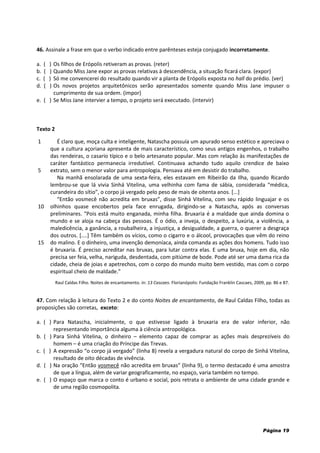Página 19
46. Assinale a frase em que o verbo indicado entre parênteses esteja conjugado incorretamente.
a. ( ) Os filhos de Erópolis retiveram as provas. (reter)
b. ( ) Quando Miss Jane expor as provas relativas à descendência, a situação ficará clara. (expor)
c. ( ) Só me convencerei do resultado quando vir a planta de Erópolis exposta no hall do prédio. (ver)
d. ( ) Os novos projetos arquitetônicos serão apresentados somente quando Miss Jane impuser o
cumprimento de sua ordem. (impor)
e. ( ) Se Miss Jane intervier a tempo, o projeto será executado. (intervir)
Texto 2
1
5
10
15
É claro que, moça culta e inteligente, Natascha possuía um apurado senso estético e apreciava o
que a cultura açoriana apresenta de mais característico, como seus antigos engenhos, o trabalho
das rendeiras, o casario típico e o belo artesanato popular. Mas com relação às manifestações de
caráter fantástico permanecia irredutível. Continuava achando tudo aquilo crendice de baixo
extrato, sem o menor valor para antropologia. Pensava até em desistir do trabalho.
Na manhã ensolarada de uma sexta-feira, eles estavam em Ribeirão da Ilha, quando Ricardo
lembrou-se que lá vivia Sinhá Vitelina, uma velhinha com fama de sábia, considerada “médica,
curandeira do sítio”, o corpo já vergado pelo peso de mais de oitenta anos. *...+
“Então vosmecê não acredita em bruxas”, disse Sinhá Vitelina, com seu rápido linguajar e os
olhinhos quase encobertos pela face enrugada, dirigindo-se a Natascha, após as conversas
preliminares. “Pois está muito enganada, minha filha. Bruxaria é a maldade que ainda domina o
mundo e se aloja na cabeça das pessoas. É o ódio, a inveja, o despeito, a luxúria, a violência, a
maledicência, a ganância, a roubalheira, a injustiça, a desigualdade, a guerra, o querer a desgraça
dos outros. [....] Têm também os vícios, como o cigarro e o álcool, provocações que vêm do reino
do malino. E o dinheiro, uma invenção demoníaca, ainda comanda as ações dos homens. Tudo isso
é bruxaria. É preciso acreditar nas bruxas, para lutar contra elas. E uma bruxa, hoje em dia, não
precisa ser feia, velha, nariguda, desdentada, com pitiúme de bode. Pode até ser uma dama rica da
cidade, cheia de joias e apetrechos, com o corpo do mundo muito bem vestido, mas com o corpo
espiritual cheio de maldade.”
Raul Caldas Filho. Noites de encantamento. in: 13 Cascaes. Florianópolis: Fundação Franklin Cascaes, 2009, pp. 86 e 87.
47. Com relação à leitura do Texto 2 e do conto Noites de encantamento, de Raul Caldas Filho, todas as
proposições são corretas, exceto:
a. ( ) Para Natascha, inicialmente, o que estivesse ligado à bruxaria era de valor inferior, não
representando importância alguma à ciência antropológica.
b. ( ) Para Sinhá Vitelina, o dinheiro – elemento capaz de comprar as ações mais desprezíveis do
homem – é uma criação do Príncipe das Trevas.
c. ( ) A expressão “o corpo já vergado” (linha 8) revela a vergadura natural do corpo de Sinhá Vitelina,
resultado de oito décadas de vivência.
d. ( ) Na oração “Então vosmecê não acredita em bruxas” (linha 9), o termo destacado é uma amostra
de que a língua, além de variar geograficamente, no espaço, varia também no tempo.
e. ( ) O espaço que marca o conto é urbano e social, pois retrata o ambiente de uma cidade grande e
de uma região cosmopolita.
 