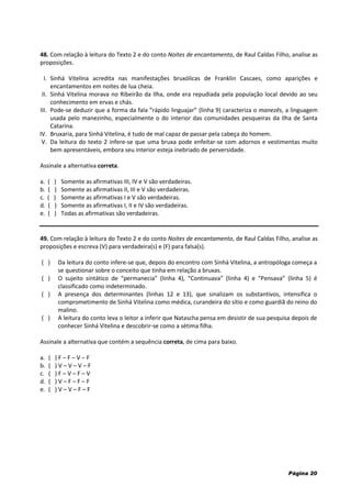 Página 20
48. Com relação à leitura do Texto 2 e do conto Noites de encantamento, de Raul Caldas Filho, analise as
proposições.
I. Sinhá Vitelina acredita nas manifestações bruxólicas de Franklin Cascaes, como aparições e
encantamentos em noites de lua cheia.
II. Sinhá Vitelina morava no Ribeirão da Ilha, onde era repudiada pela população local devido ao seu
conhecimento em ervas e chás.
III. Pode-se deduzir que a forma da fala “rápido linguajar” (linha 9) caracteriza o manezês, a linguagem
usada pelo manezinho, especialmente o do interior das comunidades pesqueiras da Ilha de Santa
Catarina.
IV. Bruxaria, para Sinhá Vitelina, é tudo de mal capaz de passar pela cabeça do homem.
V. Da leitura do texto 2 infere-se que uma bruxa pode enfeitar-se com adornos e vestimentas muito
bem apresentáveis, embora seu interior esteja inebriado de perversidade.
Assinale a alternativa correta.
a. ( ) Somente as afirmativas III, IV e V são verdadeiras.
b. ( ) Somente as afirmativas II, III e V são verdadeiras.
c. ( ) Somente as afirmativas I e V são verdadeiras.
d. ( ) Somente as afirmativas I, II e IV são verdadeiras.
e. ( ) Todas as afirmativas são verdadeiras.
49. Com relação à leitura do Texto 2 e do conto Noites de encantamento, de Raul Caldas Filho, analise as
proposições e escreva (V) para verdadeira(s) e (F) para falsa(s).
( ) Da leitura do conto infere-se que, depois do encontro com Sinhá Vitelina, a antropóloga começa a
se questionar sobre o conceito que tinha em relação a bruxas.
( ) O sujeito sintático de “permanecia” (linha 4), “Continuava” (linha 4) e “Pensava” (linha 5) é
classificado como indeterminado.
( ) A presença dos determinantes (linhas 12 e 13), que sinalizam os substantivos, intensifica o
comprometimento de Sinhá Vitelina como médica, curandeira do sítio e como guardiã do reino do
malino.
( ) A leitura do conto leva o leitor a inferir que Natascha pensa em desistir de sua pesquisa depois de
conhecer Sinhá Vitelina e descobrir-se como a sétima filha.
Assinale a alternativa que contém a sequência correta, de cima para baixo.
a. ( ) F – F – V – F
b. ( ) V – V – V – F
c. ( ) F – V – F – V
d. ( ) V – F – F – F
e. ( ) V – V – F – F
 