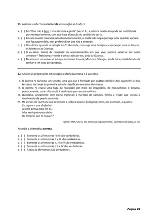 Página 22
51. Assinale a alternativa incorreta em relação ao Texto 3.
a. ( ) Em “Que não é bem o mal de toda a gente” (verso 4), a palavra destacada pode ser substituída
por necessariamente, sem que haja alteração do sentido do verso.
b. ( ) Em um mundo marcado pelo desmoronamento, o poeta não nega que haja uma questão social e
que faça parte dela, mas prefere dizer que não a entende.
c. ( ) O eu-lírico, quando se refugia em Trebizonda, comunga seus desejos e esperanças com os Loucos,
os Mortos e as Crianças.
d. ( ) O eu-lírico, diante da realidade de acometimentos em que vive, prefere exilar-se em outro
universo – Trebizonda – onde é amparado por seu anjo da Guarda.
e. ( ) Mesmo em um universo em que convivem Loucos, Mortos e Crianças, ainda há a probabilidade de
sonhar e ter boas perspectivas.
52. Analise as proposições em relação a Mario Quintana e à sua obra.
I. O poema IV constitui um soneto, uma vez que é formado por quatro estrofes: dois quartetos e dois
tercetos. As rimas da primeira estrofe classificam-se como alternadas.
II. O poema IV revela uma fuga da realidade por meio do imaginário, do maravilhoso; e desvela,
poeticamente, uma crítica sutil à realidade que cerca o eu-lírico.
III. Quintana, juntamente com Décio Pignatari e Haroldo de Campos, forma a tríade que iniciou o
movimento da poesia concreta.
IV. Há versos de Quintana que retomam a cultura popular (adágios) como, por exemplo, a quadra:
Eu, agora – que desfecho!
Já nem penso mais em ti...
Mas será que nunca deixo
De lembrar que te esqueci?
QUINTANA, Mario. Do amoroso esquecimento. Quintana de bolso, p. 39.
Assinale a alternativa correta.
a. ( ) Somente as afirmativas I e III são verdadeiras.
b. ( ) Somente as afirmativas II e III são verdadeiras.
c. ( ) Somente as afirmativas II, III e IV são verdadeiras.
d. ( ) Somente as afirmativas I, II e IV são verdadeiras.
e. ( ) Todas as afirmativas são verdadeiras.
 